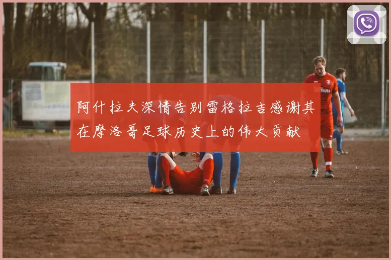 阿什拉夫深情告别雷格拉吉感谢其在摩洛哥足球历史上的伟大贡献