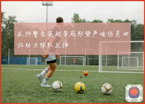 瓜帅警告英超争冠形势严峻伤员回归助力球队反弹