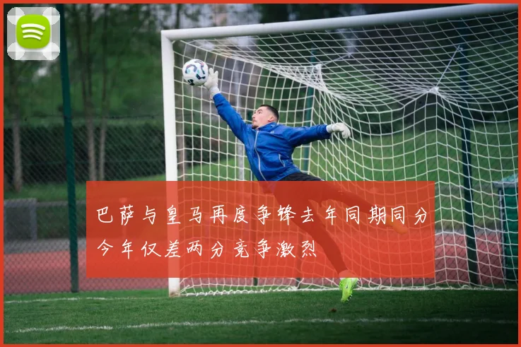 巴萨与皇马再度争锋去年同期同分今年仅差两分竞争激烈