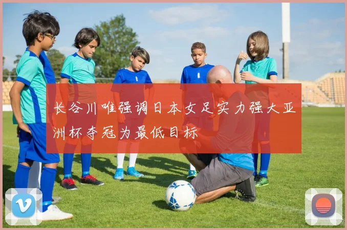 长谷川唯强调日本女足实力强大亚洲杯夺冠为最低目标