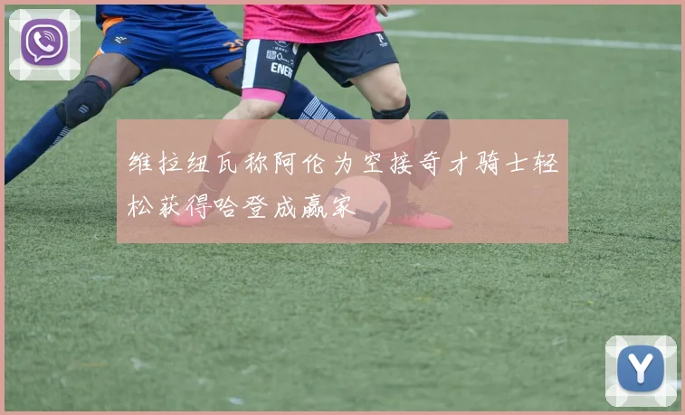 维拉纽瓦称阿伦为空接奇才骑士轻松获得哈登成赢家