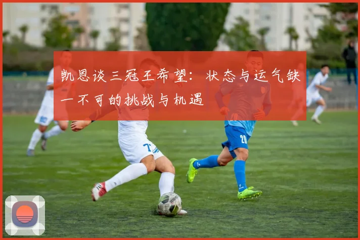凯恩谈三冠王希望：状态与运气缺一不可的挑战与机遇