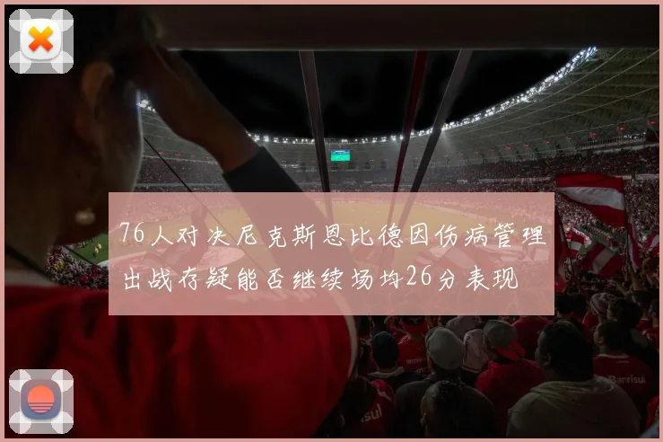 76人对决尼克斯恩比德因伤病管理出战存疑能否继续场均26分表现