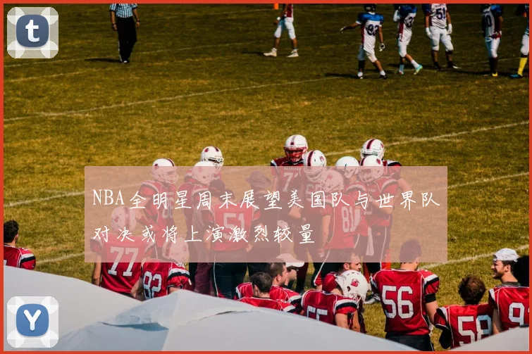 NBA全明星周末展望美国队与世界队对决或将上演激烈较量