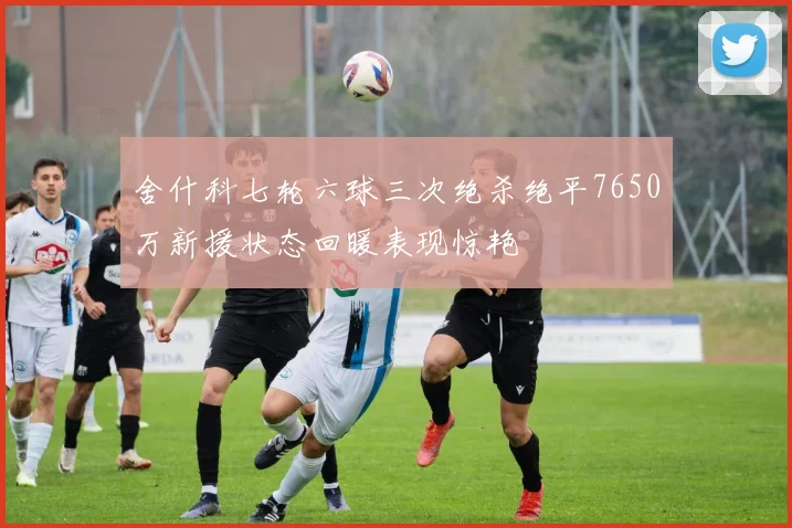 舍什科七轮六球三次绝杀绝平7650万新援状态回暖表现惊艳