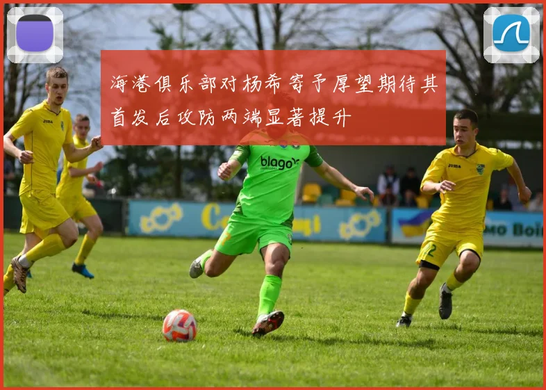 海港俱乐部对杨希寄予厚望期待其首发后攻防两端显著提升