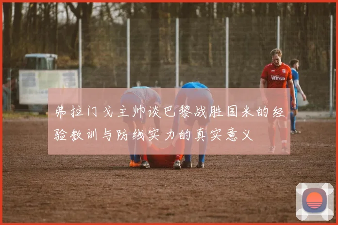 弗拉门戈主帅谈巴黎战胜国米的经验教训与防线实力的真实意义