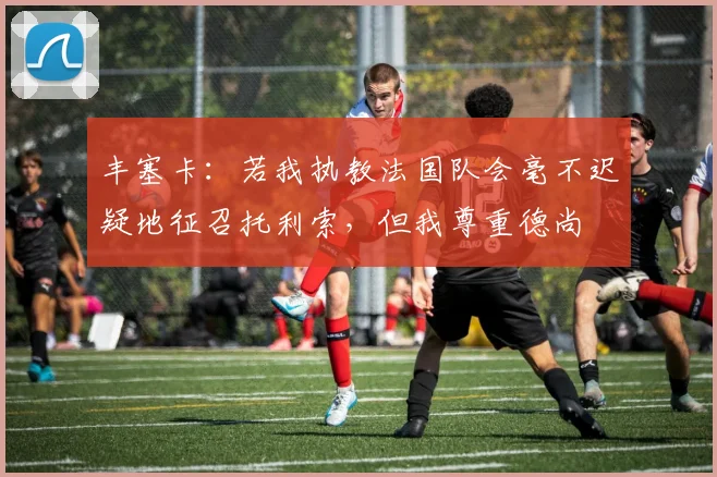 丰塞卡：若我执教法国队会毫不迟疑地征召托利索，但我尊重德尚