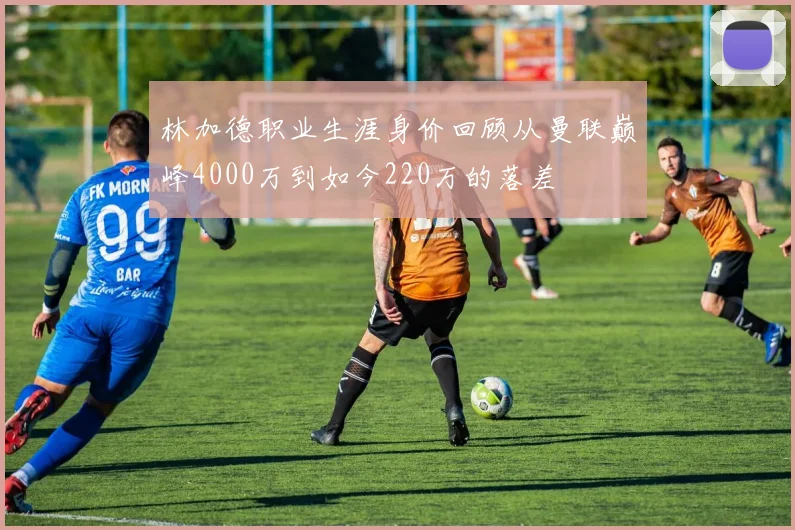 林加德职业生涯身价回顾从曼联巅峰4000万到如今220万的落差