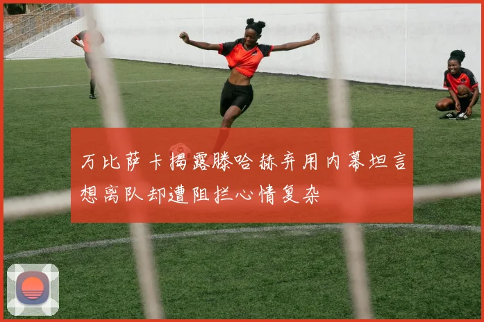 万比萨卡揭露滕哈赫弃用内幕坦言想离队却遭阻拦心情复杂