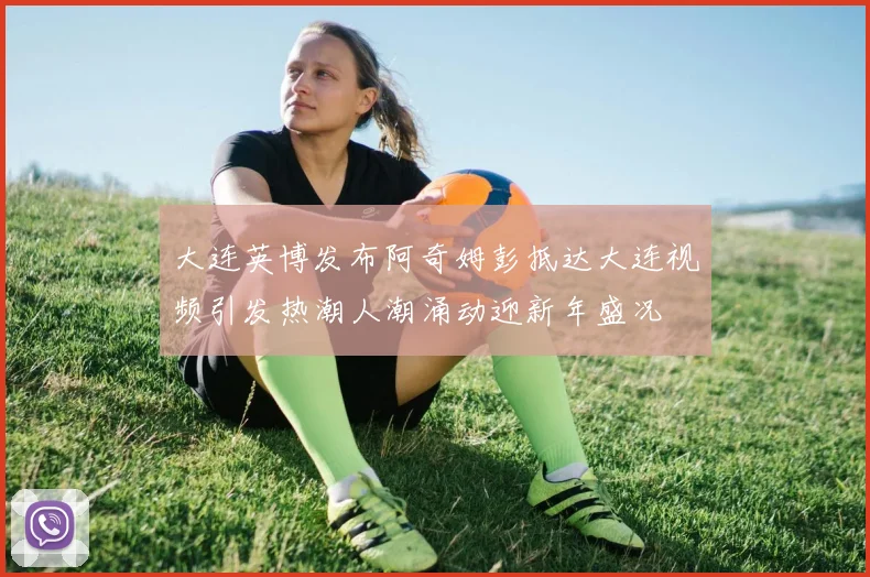 大连英博发布阿奇姆彭抵达大连视频引发热潮人潮涌动迎新年盛况