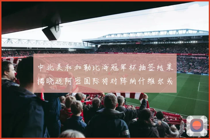 中北美和加勒比海冠军杯抽签结果揭晓迈阿密国际将对阵纳什维尔或渥太华胜者