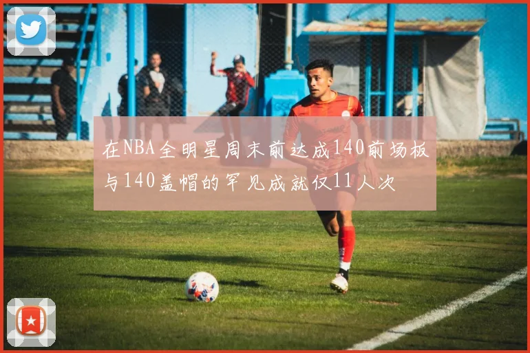 在NBA全明星周末前达成140前场板与140盖帽的罕见成就仅11人次