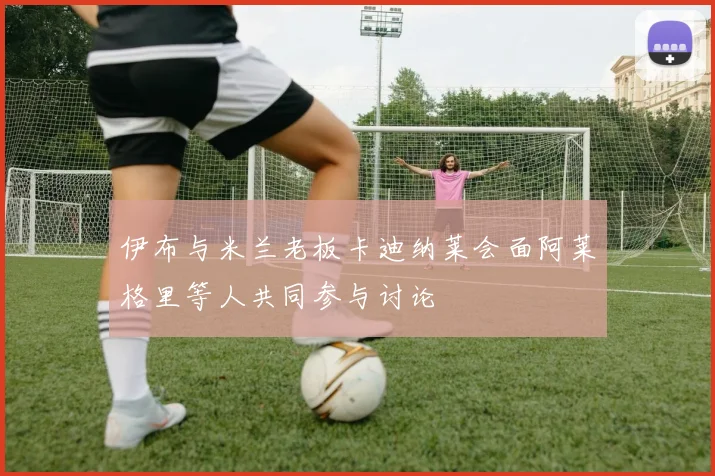 伊布与米兰老板卡迪纳莱会面阿莱格里等人共同参与讨论