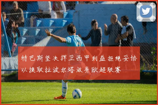 特巴斯坚决捍卫西甲利益拒绝妥协以换取拉波尔塔放弃欧超联赛
