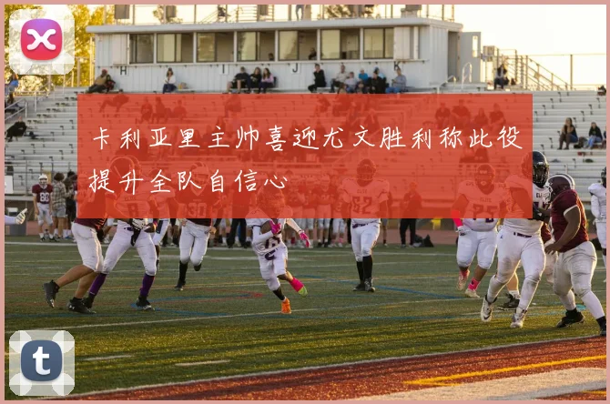 卡利亚里主帅喜迎尤文胜利称此役提升全队自信心