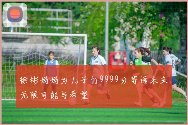 徐彬妈妈为儿子打9999分寄语未来无限可能与希望