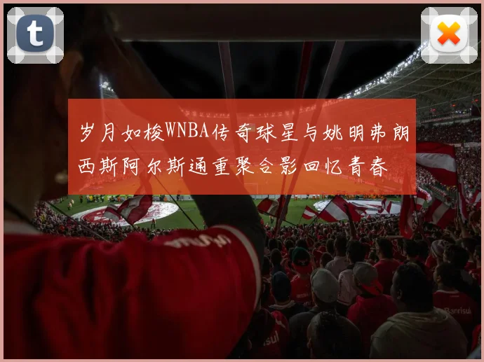 岁月如梭WNBA传奇球星与姚明弗朗西斯阿尔斯通重聚合影回忆青春