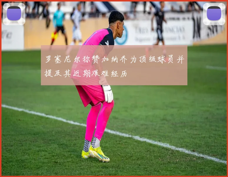 罗塞尼尔称赞加纳乔为顶级球员并提及其近期艰难经历