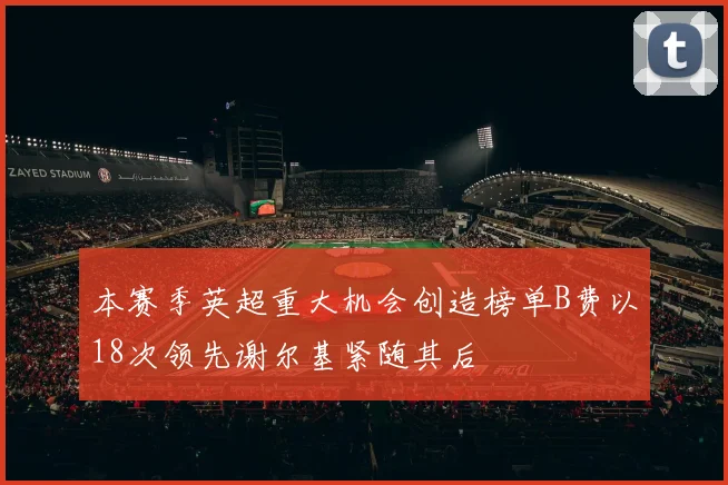 本赛季英超重大机会创造榜单B费以18次领先谢尔基紧随其后