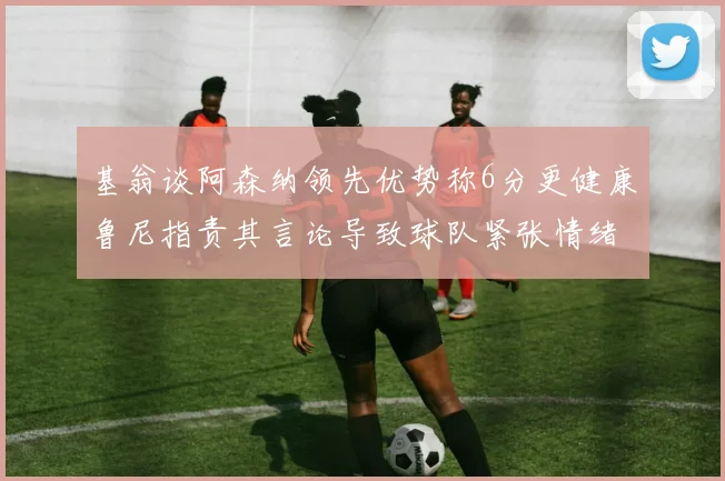 基翁谈阿森纳领先优势称6分更健康鲁尼指责其言论导致球队紧张情绪