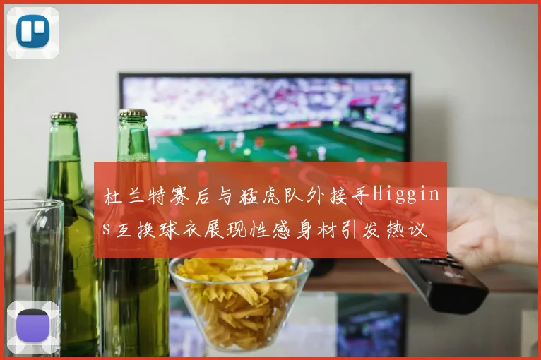 杜兰特赛后与猛虎队外接手Higgins互换球衣展现性感身材引发热议