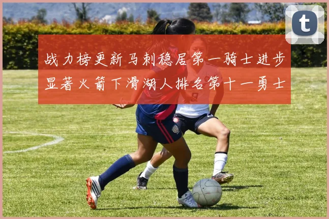 战力榜更新马刺稳居第一骑士进步显著火箭下滑湖人排名第十一勇士继续低迷