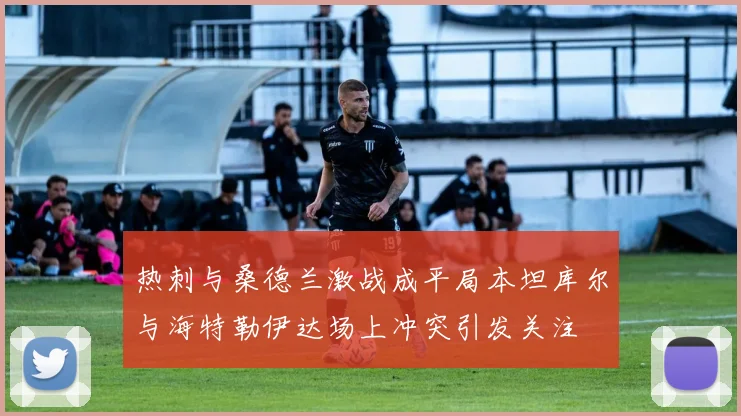 热刺与桑德兰激战成平局本坦库尔与海特勒伊达场上冲突引发关注