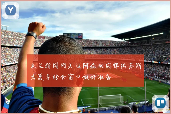 米兰新闻网关注阿森纳前锋热苏斯为夏季转会窗口做好准备