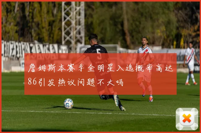 詹姆斯本赛季全明星入选概率高达86引发热议问题不大吗