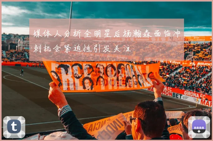 媒体人分析全明星后杨瀚森面临冲刺机会紧迫性引发关注
